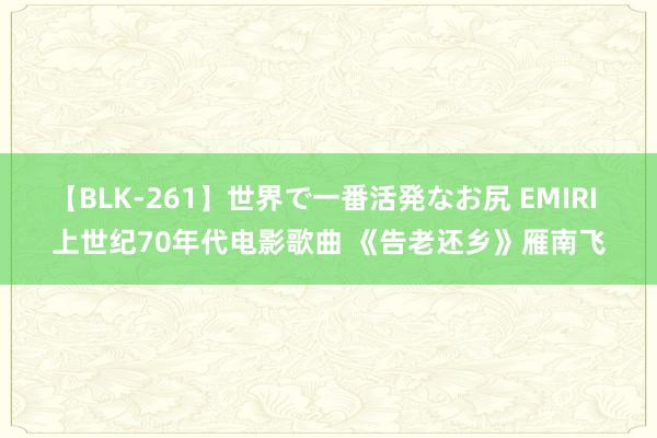 【BLK-261】世界で一番活発なお尻 EMIRI 上世纪70年代电影歌曲 《告老还乡》雁南飞