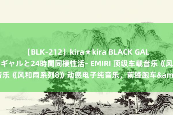【BLK-212】kira★kira BLACK GAL レンタル痴女GAL-日焼け黒ギャルと24時間同棲性活- EMIRI 顶级车载音乐《风和雨系列8》动感电子纯音乐，前锋跑车&#183;兰博基尼