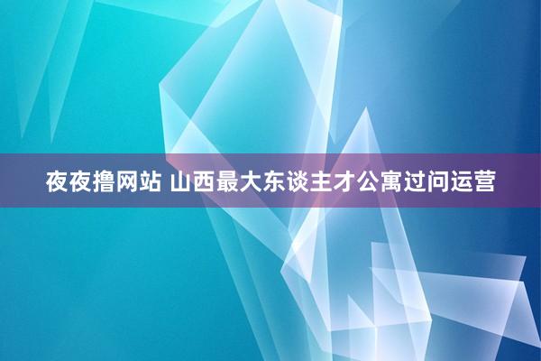 夜夜撸网站 山西最大东谈主才公寓过问运营