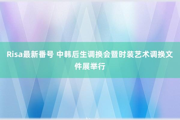 Risa最新番号 中韩后生调换会暨时装艺术调换文件展举行