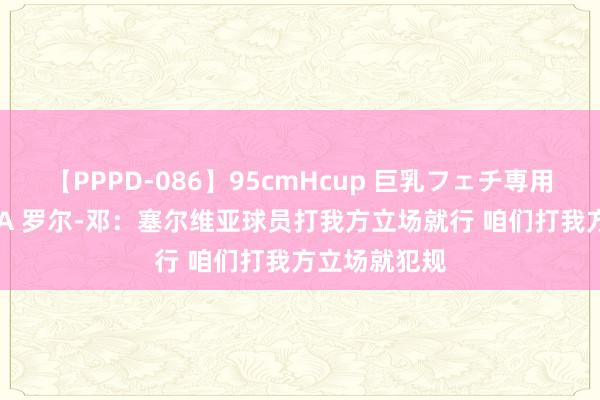 【PPPD-086】95cmHcup 巨乳フェチ専用ソープ SARA 罗尔-邓：塞尔维亚球员打我方立场就行 咱们打我方立场就犯规