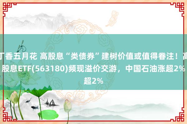 丁香五月花 高股息“类债券”建树价值或值得眷注！高股息ETF(563180)频现溢价交游，中国石油涨超2%