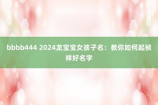 bbbb444 2024龙宝宝女孩子名：教你如何起祯祥好名字