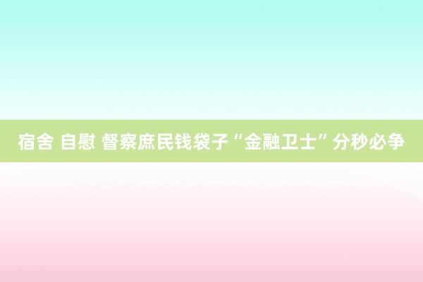 宿舍 自慰 督察庶民钱袋子“金融卫士”分秒必争