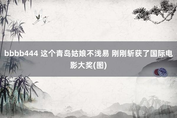 bbbb444 这个青岛姑娘不浅易 刚刚斩获了国际电影大奖(图)