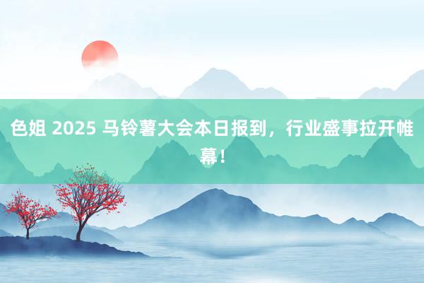 色姐 2025 马铃薯大会本日报到，行业盛事拉开帷幕！