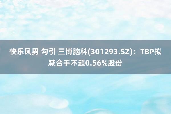 快乐风男 勾引 三博脑科(301293.SZ)：TBP拟减合手不超0.56%股份