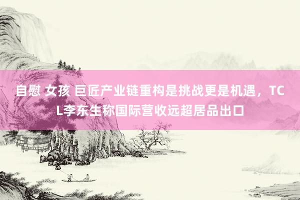 自慰 女孩 巨匠产业链重构是挑战更是机遇，TCL李东生称国际营收远超居品出口