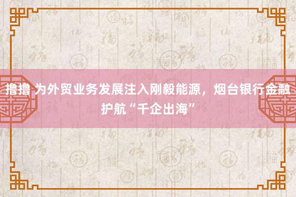 撸撸 为外贸业务发展注入刚毅能源，烟台银行金融护航“千企出海”