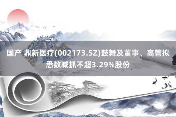 国产 鼎新医疗(002173.SZ)鼓舞及董事、高管拟悉数减抓不超3.29%股份