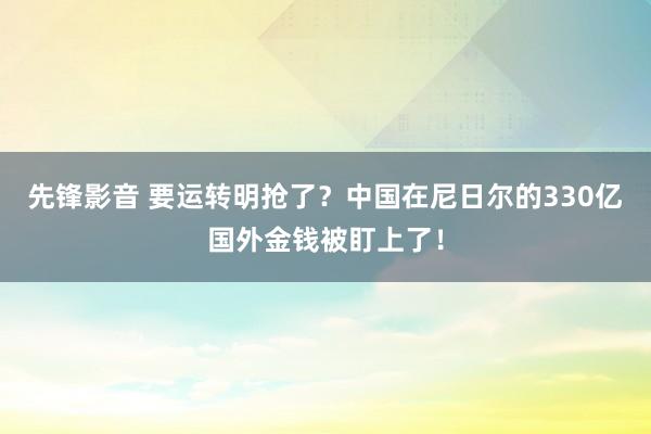 先锋影音 要运转明抢了？中国在尼日尔的330亿国外金钱被盯上了！