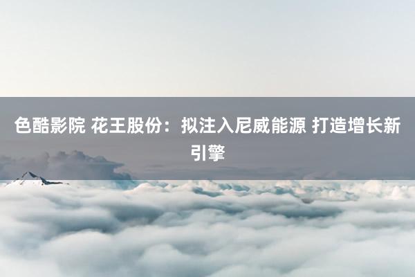 色酷影院 花王股份：拟注入尼威能源 打造增长新引擎