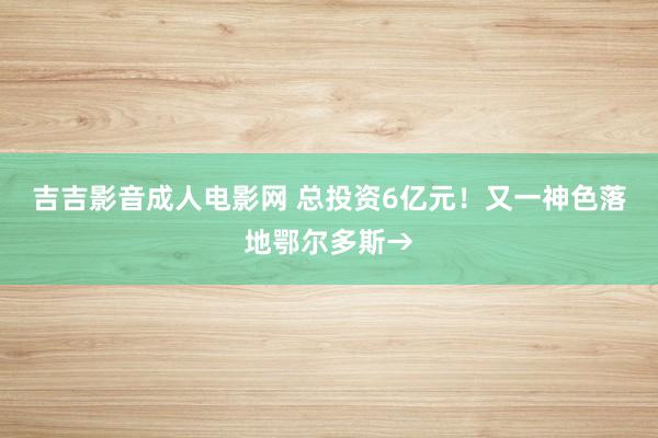吉吉影音成人电影网 总投资6亿元！又一神色落地鄂尔多斯→
