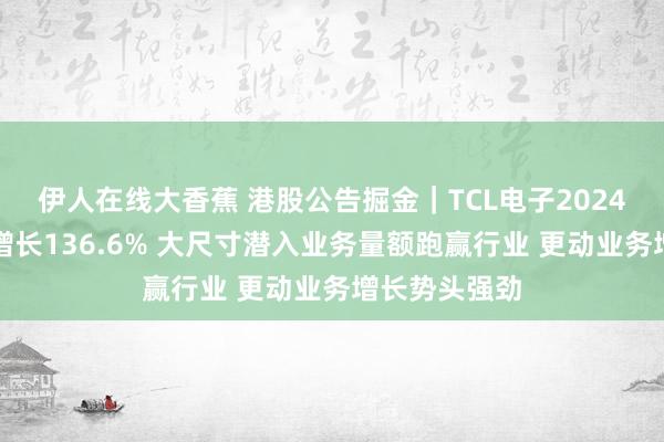 伊人在线大香蕉 港股公告掘金｜TCL电子2024年归母净利增长136.6% 大尺寸潜入业务量额跑赢行业 更动业务增长势头强劲