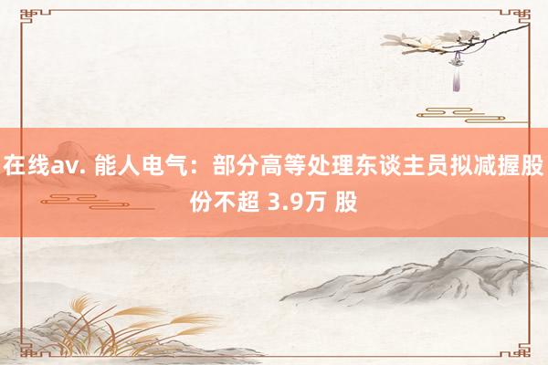 在线av. 能人电气：部分高等处理东谈主员拟减握股份不超 3.9万 股