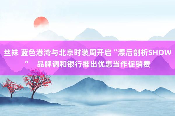 丝袜 蓝色港湾与北京时装周开启“漂后剖析SHOW”   品牌调和银行推出优惠当作促销费