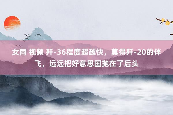 女同 视频 歼-36程度超越快，莫得歼-20的伴飞，远远把好意思国抛在了后头