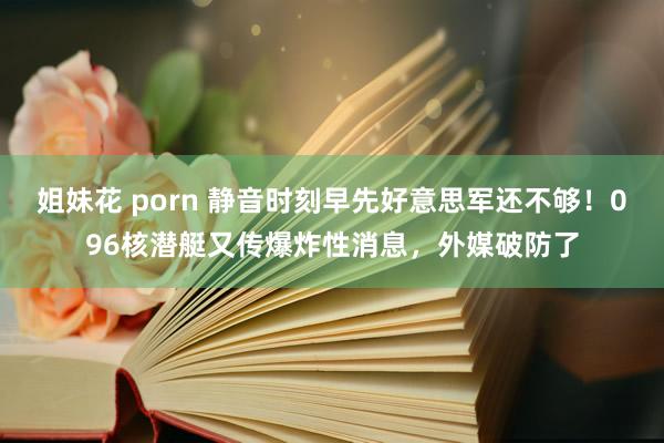 姐妹花 porn 静音时刻早先好意思军还不够！096核潜艇又传爆炸性消息，外媒破防了