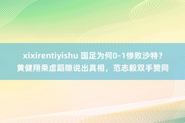 xixirentiyishu 国足为何0-1惨败沙特？黄健翔乘虚蹈隙说出真相，范志毅双手赞同