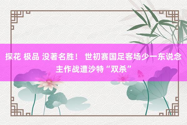 探花 极品 没著名胜！ 世初赛国足客场少一东说念主作战遭沙特“双杀”
