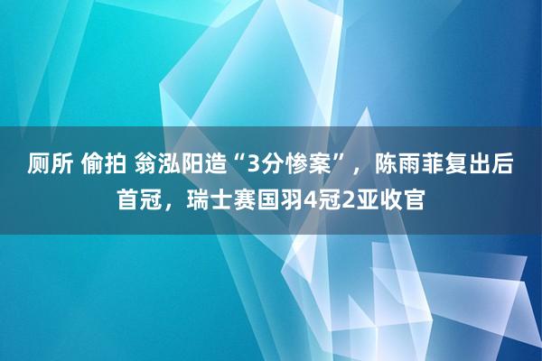厕所 偷拍 翁泓阳造“3分惨案”，陈雨菲复出后首冠，瑞士赛国羽4冠2亚收官