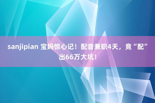 sanjipian 宝妈惊心记！配音兼职4天，竟“配”出66万大坑！
