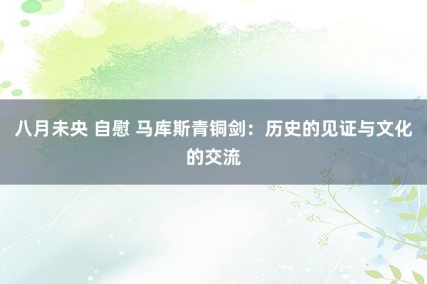 八月未央 自慰 马库斯青铜剑：历史的见证与文化的交流