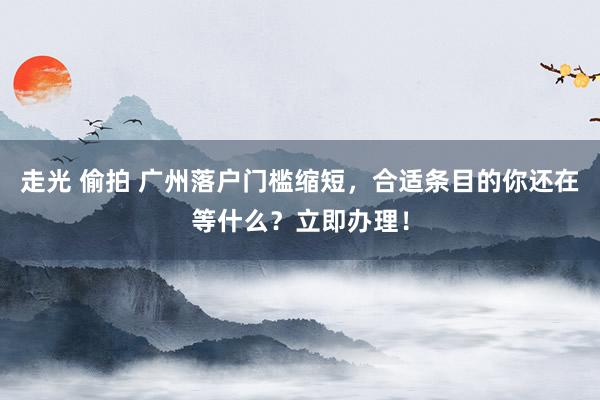 走光 偷拍 广州落户门槛缩短，合适条目的你还在等什么？立即办理！
