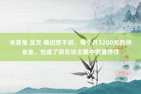 米菲兔 足交 确切想不到，每个月3200元的待业金，也成了别东谈主眼中的香饽饽