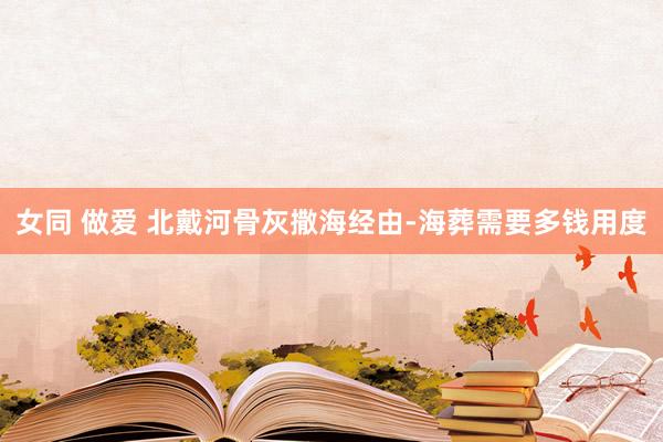 女同 做爱 北戴河骨灰撒海经由-海葬需要多钱用度