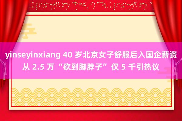 yinseyinxiang 40 岁北京女子舒服后入国企薪资从 2.5 万 “砍到脚脖子” 仅 5 千引热议