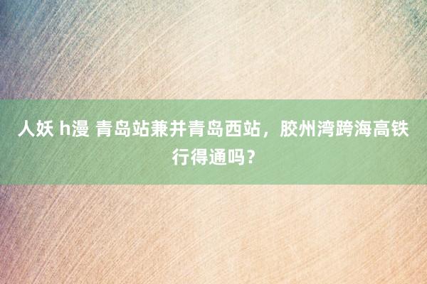 人妖 h漫 青岛站兼并青岛西站，胶州湾跨海高铁行得通吗？