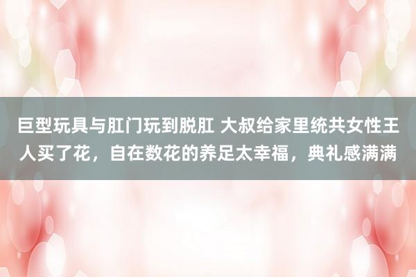 巨型玩具与肛门玩到脱肛 大叔给家里统共女性王人买了花，自在数花的养足太幸福，典礼感满满