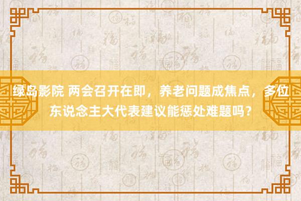 绿岛影院 两会召开在即，养老问题成焦点，多位东说念主大代表建议能惩处难题吗？