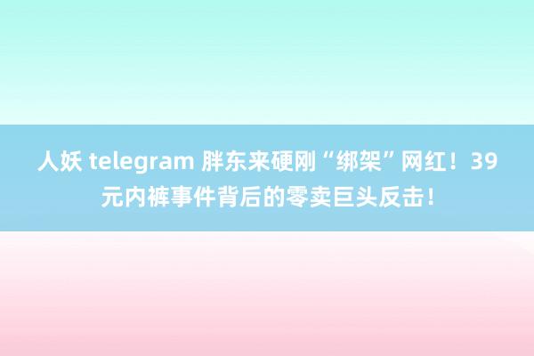 人妖 telegram 胖东来硬刚“绑架”网红！39元内裤事件背后的零卖巨头反击！