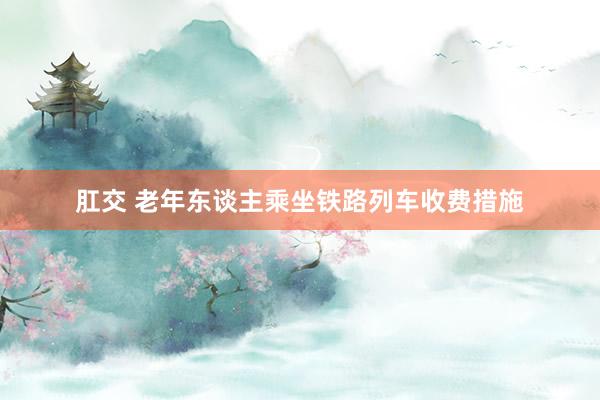 肛交 老年东谈主乘坐铁路列车收费措施