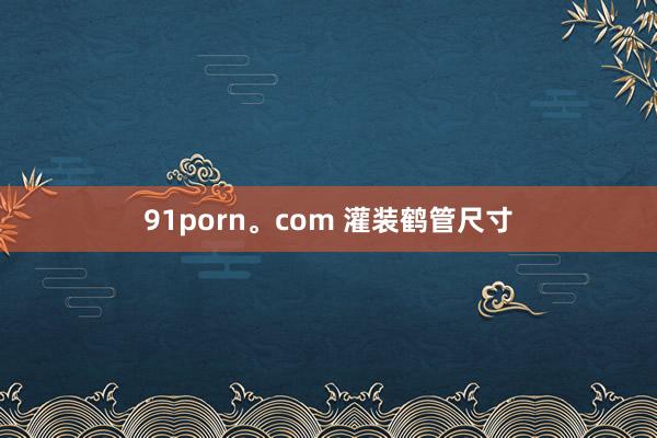 91porn。com 灌装鹤管尺寸