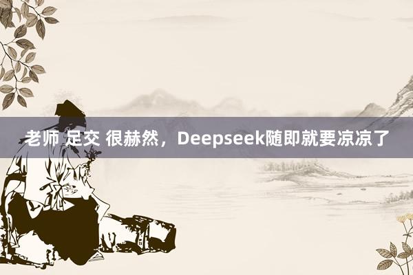 老师 足交 很赫然，Deepseek随即就要凉凉了