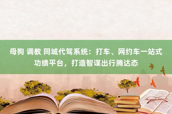 母狗 调教 同城代驾系统：打车、网约车一站式功绩平台，打造智谋出行腾达态