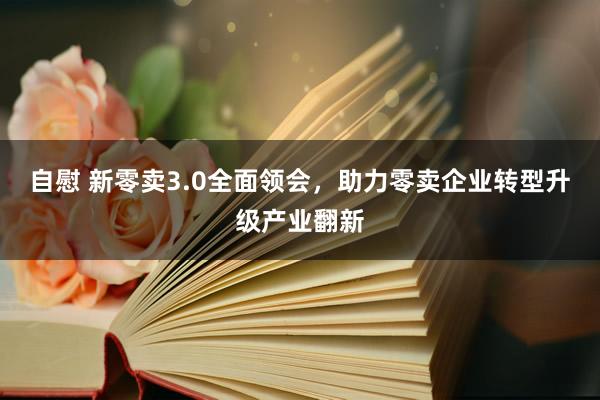 自慰 新零卖3.0全面领会，助力零卖企业转型升级产业翻新