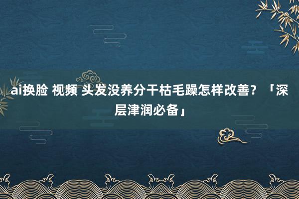 ai换脸 视频 头发没养分干枯毛躁怎样改善？「深层津润必备」