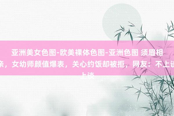 亚洲美女色图-欧美裸体色图-亚洲色图 须眉相亲，女幼师颜值爆表，关心约饭却被拒，网友：不上谈