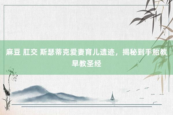 麻豆 肛交 斯瑟蒂克爱妻育儿遗迹，揭秘到手胎教早教圣经