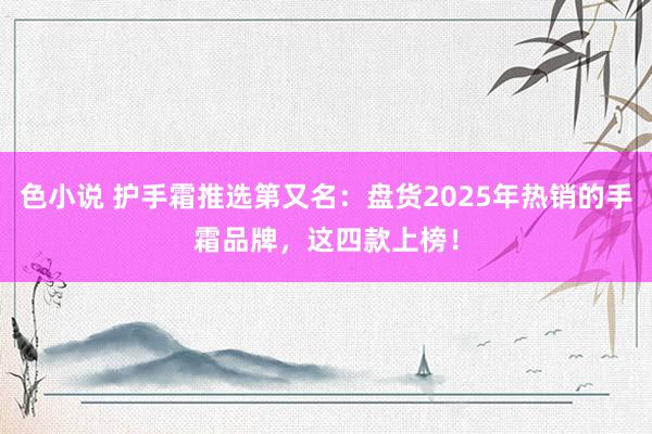 色小说 护手霜推选第又名：盘货2025年热销的手霜品牌，这四款上榜！