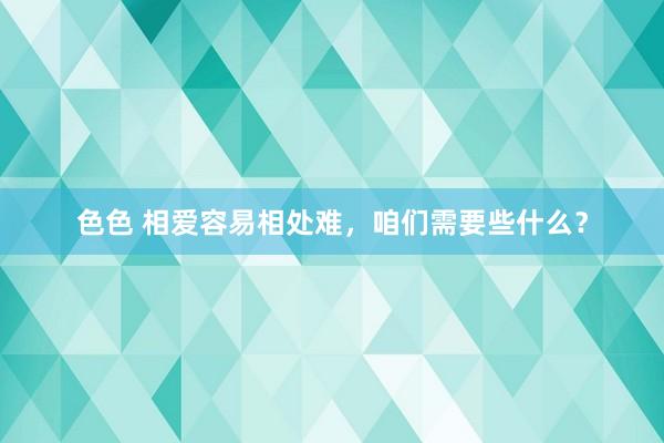 色色 相爱容易相处难，咱们需要些什么？