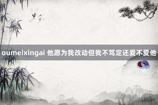 oumeixingai 他愿为我改动但我不笃定还爱不爱他