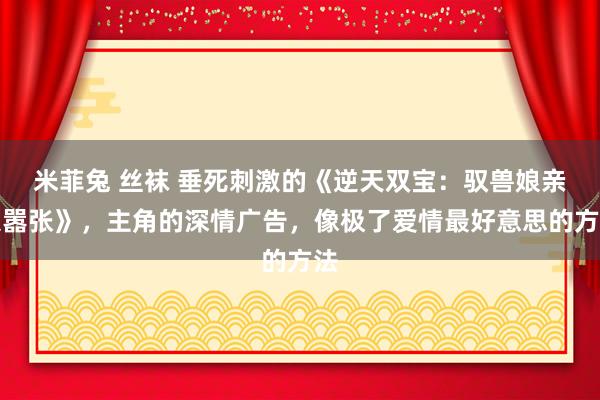 米菲兔 丝袜 垂死刺激的《逆天双宝：驭兽娘亲狠嚣张》，主角的深情广告，像极了爱情最好意思的方法