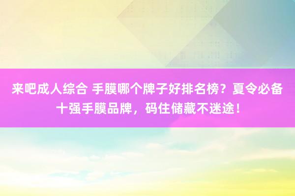 来吧成人综合 手膜哪个牌子好排名榜？夏令必备十强手膜品牌，码住储藏不迷途！