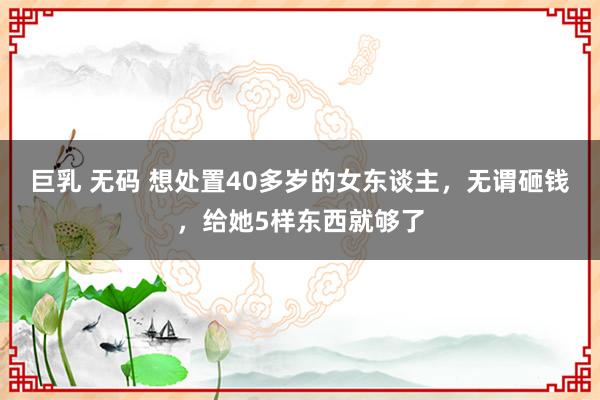 巨乳 无码 想处置40多岁的女东谈主，无谓砸钱，给她5样东西就够了