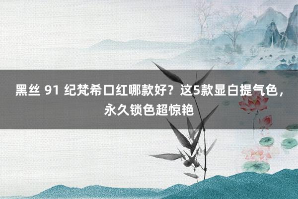 黑丝 91 纪梵希口红哪款好？这5款显白提气色，永久锁色超惊艳